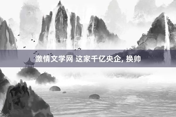 激情文学网 这家千亿央企， 换帅
