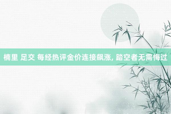 楠里 足交 每经热评金价连接飙涨， 踏空者无需悔过
