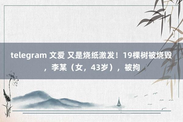 telegram 文爱 又是烧纸激发！19棵树被烧毁，李某（女，43岁），被拘