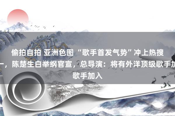 偷拍自拍 亚洲色图 “歌手首发气势”冲上热搜第一，陈楚生白举纲官宣，总导演：将有外洋顶级歌手加入