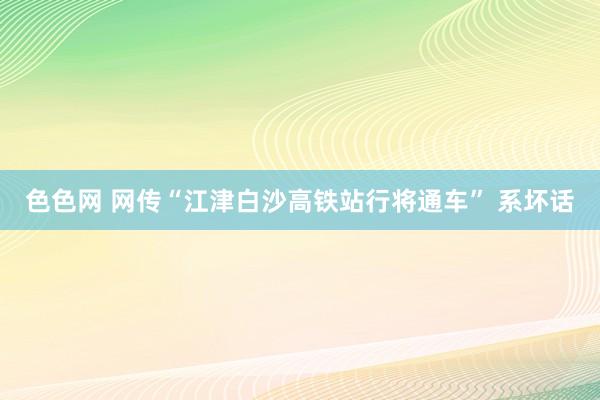 色色网 网传“江津白沙高铁站行将通车” 系坏话