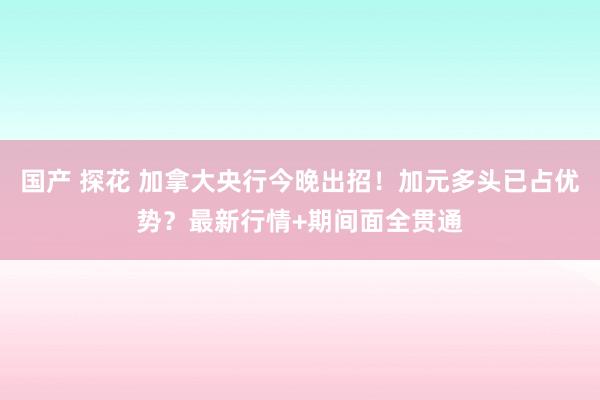 国产 探花 加拿大央行今晚出招！加元多头已占优势？最新行情+期间面全贯通