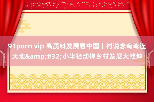 91porn vip 高质料发展看中国｜村说念弯弯连天地&#32;小半径动掸乡村发展大乾坤