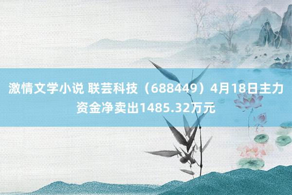 激情文学小说 联芸科技（688449）4月18日主力资金净卖出1485.32万元