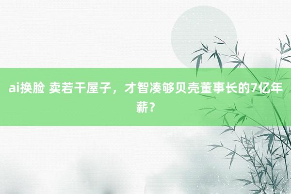 ai换脸 卖若干屋子，才智凑够贝壳董事长的7亿年薪？