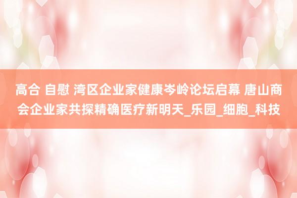 高合 自慰 湾区企业家健康岑岭论坛启幕 唐山商会企业家共探精确医疗新明天_乐园_细胞_科技