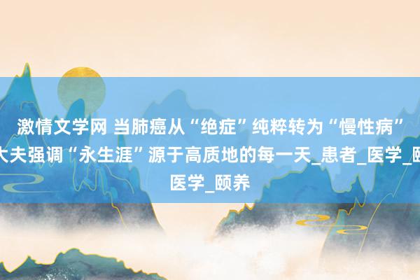 激情文学网 当肺癌从“绝症”纯粹转为“慢性病”，大夫强调“永生涯”源于高质地的每一天_患者_医学_颐养