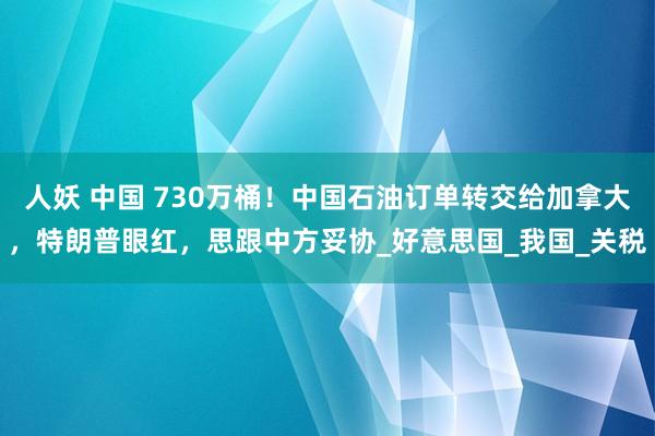 人妖 中国 730万桶！中国石油订单转交给加拿大，特朗普眼红，思跟中方妥协_好意思国_我国_关税