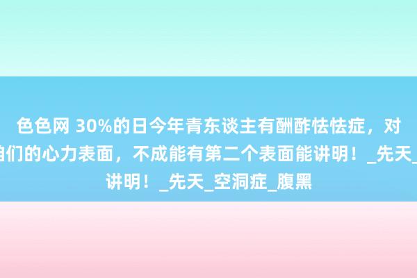 色色网 30%的日今年青东谈主有酬酢怯怯症，对于这点除了咱们的心力表面，不成能有第二个表面能讲明！_先天_空洞症_腹黑