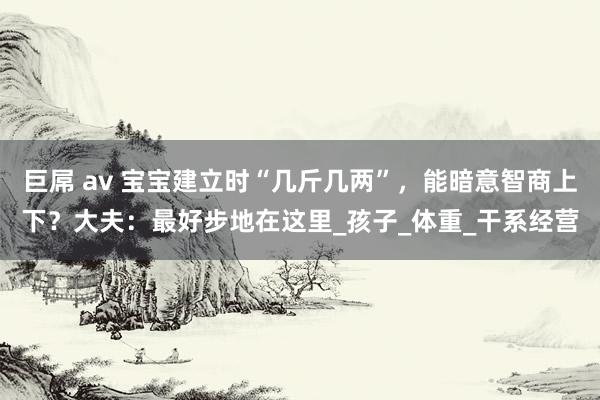 巨屌 av 宝宝建立时“几斤几两”，能暗意智商上下？大夫：最好步地在这里_孩子_体重_干系经营