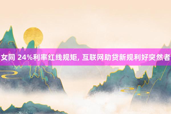 女同 24%利率红线规矩， 互联网助贷新规利好突然者