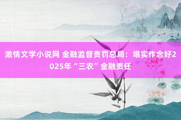 激情文学小说网 金融监督责罚总局：塌实作念好2025年“三农”金融责任