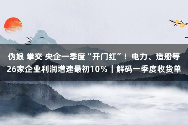 伪娘 拳交 央企一季度“开门红”！电力、造船等26家企业利润增速最初10％｜解码一季度收货单