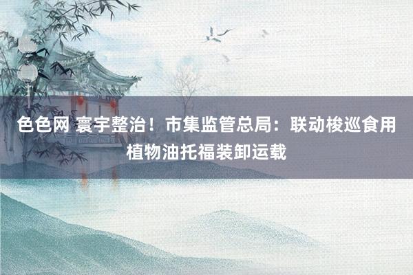 色色网 寰宇整治！市集监管总局：联动梭巡食用植物油托福装卸运载