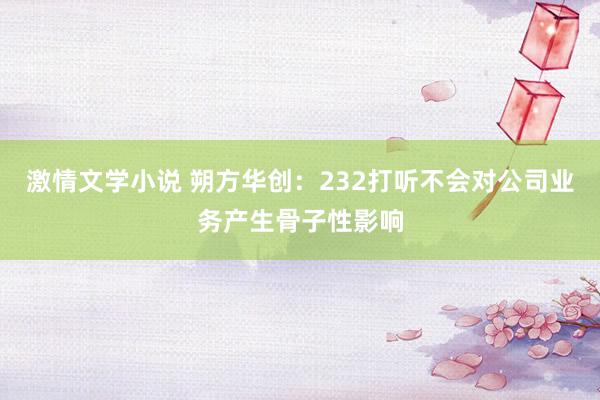 激情文学小说 朔方华创：232打听不会对公司业务产生骨子性影响