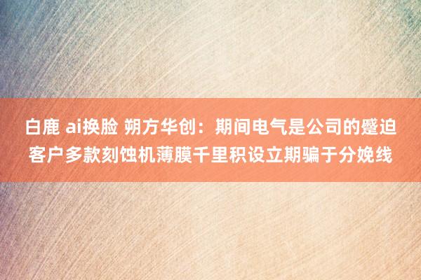 白鹿 ai换脸 朔方华创：期间电气是公司的蹙迫客户多款刻蚀机薄膜千里积设立期骗于分娩线