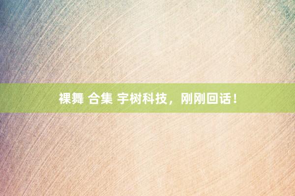 裸舞 合集 宇树科技，刚刚回话！