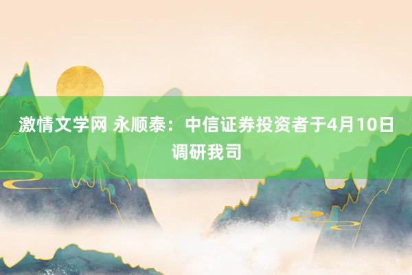 激情文学网 永顺泰：中信证券投资者于4月10日调研我司