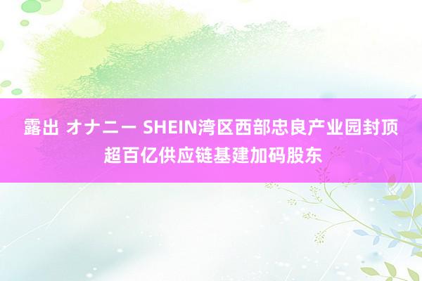 露出 オナニー SHEIN湾区西部忠良产业园封顶 超百亿供应链基建加码股东