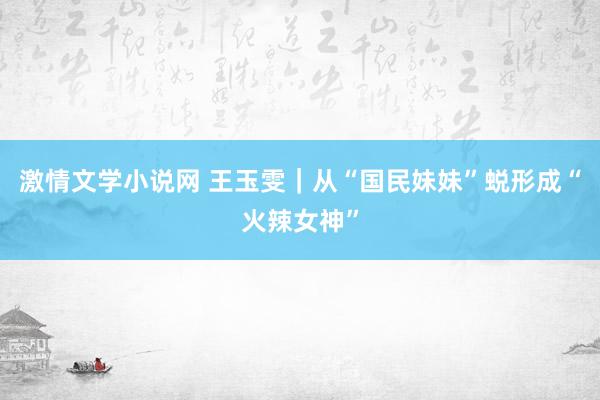 激情文学小说网 王玉雯｜从“国民妹妹”蜕形成“火辣女神”