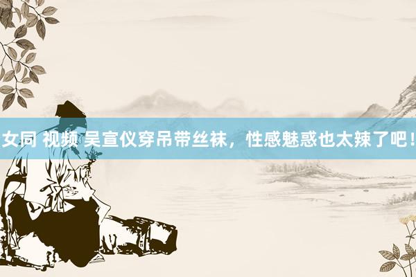 女同 视频 吴宣仪穿吊带丝袜，性感魅惑也太辣了吧！