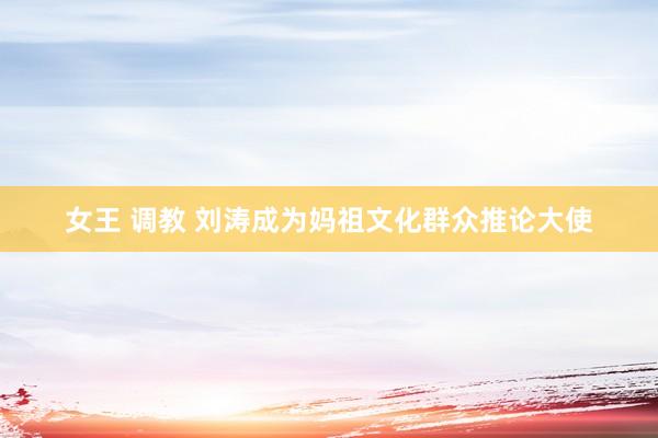 女王 调教 刘涛成为妈祖文化群众推论大使