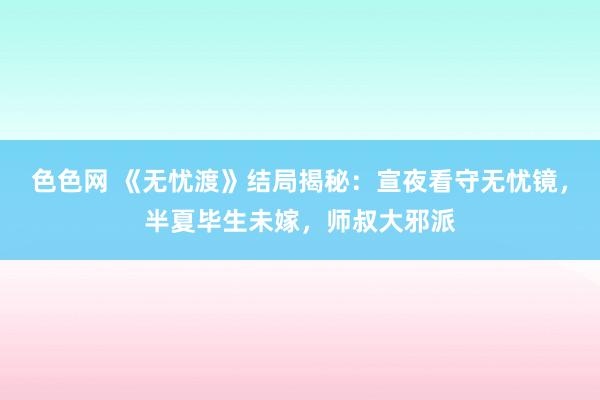 色色网 《无忧渡》结局揭秘：宣夜看守无忧镜，半夏毕生未嫁，师叔大邪派