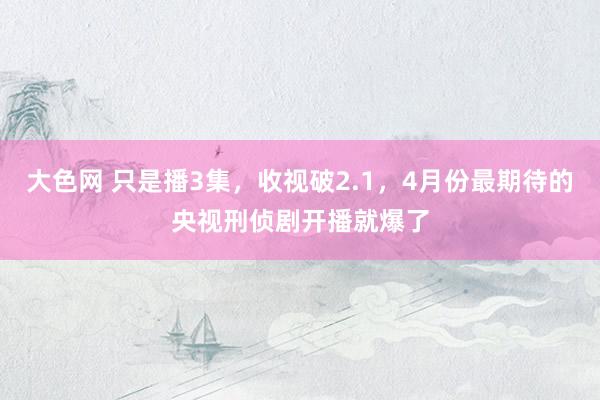 大色网 只是播3集，收视破2.1，4月份最期待的央视刑侦剧开播就爆了