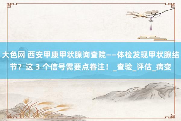 大色网 西安甲康甲状腺询查院——体检发现甲状腺结节？这 3 个信号需要点眷注！_查验_评估_病变