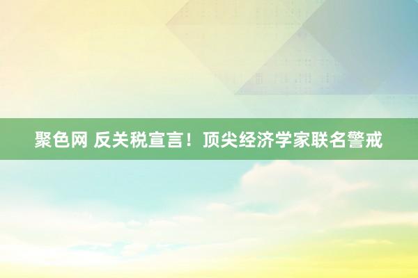 聚色网 反关税宣言！顶尖经济学家联名警戒