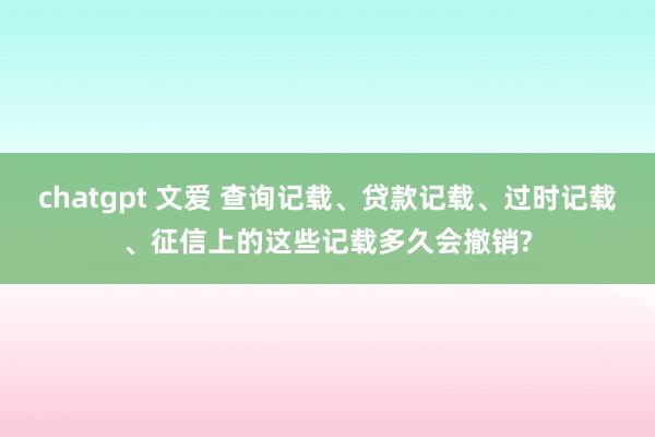chatgpt 文爱 查询记载、贷款记载、过时记载、征信上的这些记载多久会撤销?