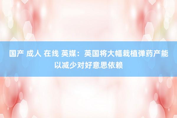 国产 成人 在线 英媒：英国将大幅栽植弹药产能以减少对好意思依赖