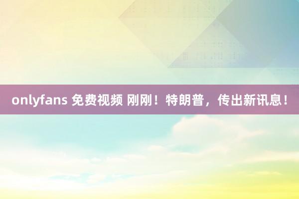 onlyfans 免费视频 刚刚！特朗普，传出新讯息！