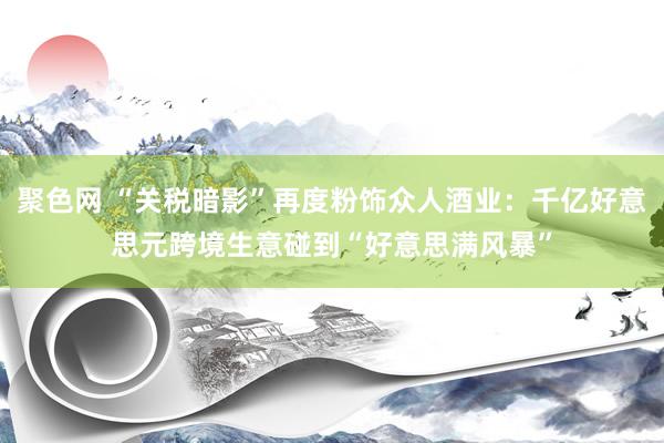 聚色网 “关税暗影”再度粉饰众人酒业：千亿好意思元跨境生意碰到“好意思满风暴”