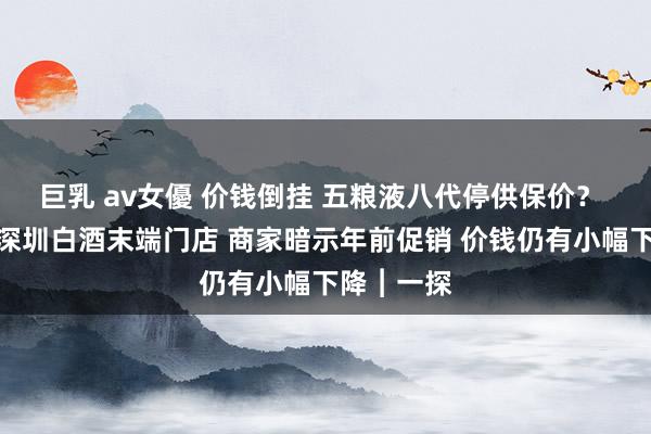 巨乳 av女優 价钱倒挂 五粮液八代停供保价？ 记者实探深圳白酒末端门店 商家暗示年前促销 价钱仍有小幅下降︱一探