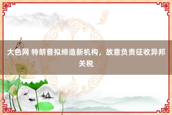 大色网 特朗普拟缔造新机构，故意负责征收异邦关税