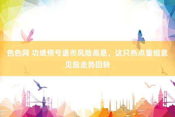 色色网 功绩预亏退市风险高悬，这只热点重组意见股走势回转