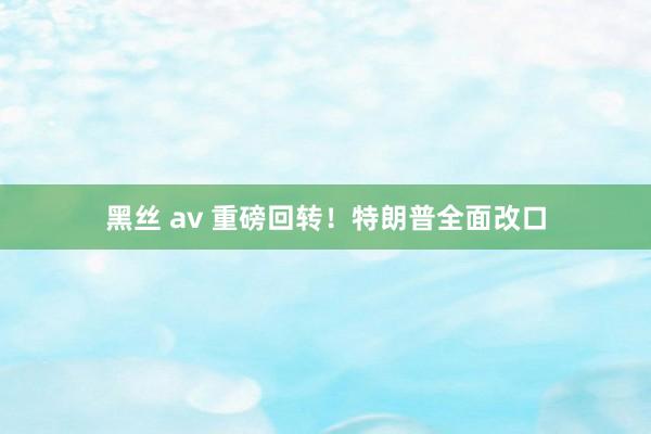 黑丝 av 重磅回转！特朗普全面改口