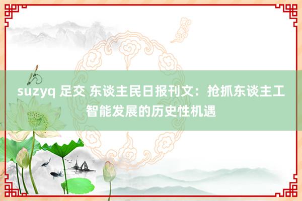 suzyq 足交 东谈主民日报刊文：抢抓东谈主工智能发展的历史性机遇