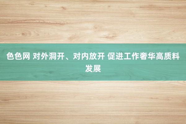色色网 对外洞开、对内放开 促进工作奢华高质料发展