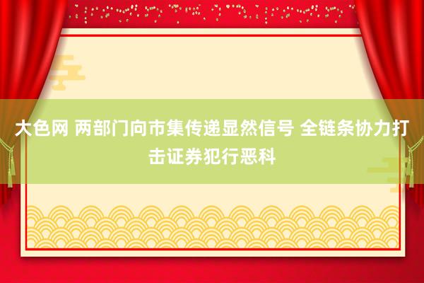 大色网 两部门向市集传递显然信号 全链条协力打击证券犯行恶科