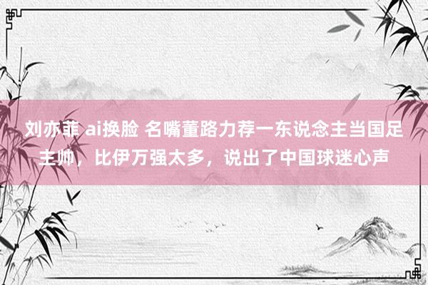 刘亦菲 ai换脸 名嘴董路力荐一东说念主当国足主帅，比伊万强太多，说出了中国球迷心声