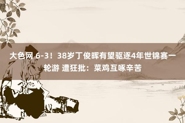 大色网 6-3！38岁丁俊晖有望驱逐4年世锦赛一轮游 遭狂批：菜鸡互啄辛苦