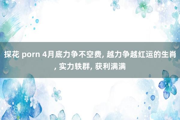 探花 porn 4月底力争不空费， 越力争越红运的生肖， 实力轶群， 获利满满