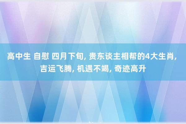 高中生 自慰 四月下旬, 贵东谈主相帮的4大生肖, 吉运飞腾, 机遇不竭, 奇迹高升