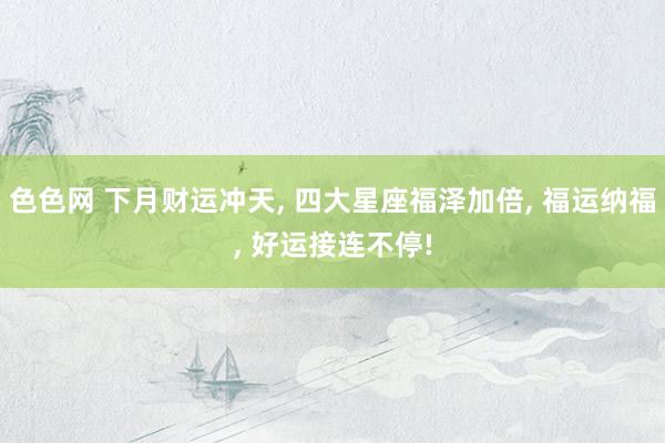 色色网 下月财运冲天， 四大星座福泽加倍， 福运纳福， 好运接连不停!