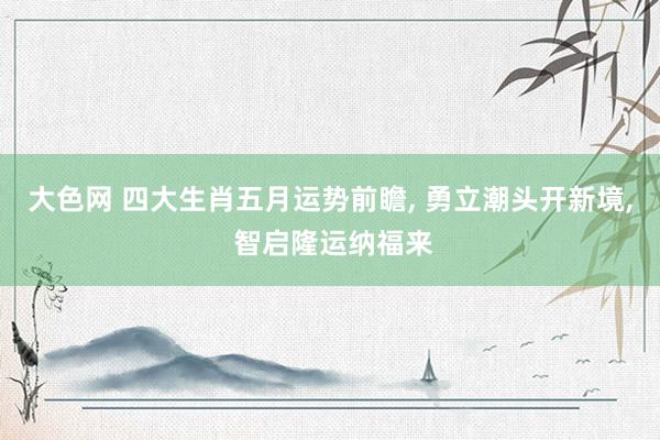 大色网 四大生肖五月运势前瞻， 勇立潮头开新境， 智启隆运纳福来