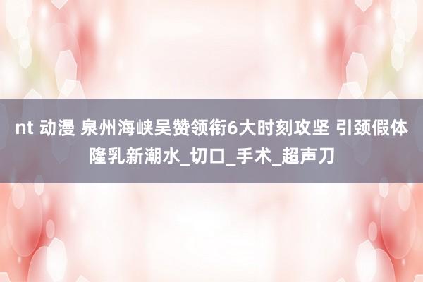 nt 动漫 泉州海峡吴赞领衔6大时刻攻坚 引颈假体隆乳新潮水_切口_手术_超声刀