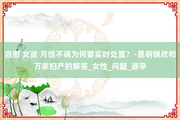 自慰 女孩 月信不调为何要实时处置？-昆明锦欣和万家妇产的解答_女性_问题_避孕