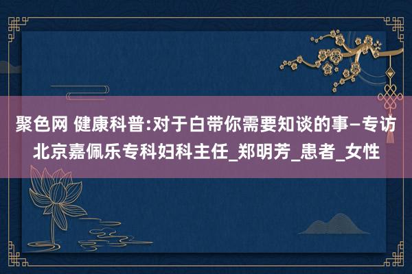 聚色网 健康科普:对于白带你需要知谈的事—专访北京嘉佩乐专科妇科主任_郑明芳_患者_女性
